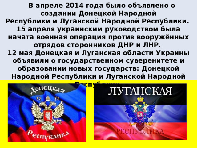  В апреле 2014 года было объявлено о создании Донецкой Народной Республики и Луганской Народной Республики. 15 апреля украинским руководством была начата военная операция против вооружённых отрядов сторонников ДНР и ЛНР. 12 мая Донецкая и Луганская области Украины объявили о государственном суверенитете и образовании новых государств: Донецкой Народной Республики и Луганской Народной Республики. 