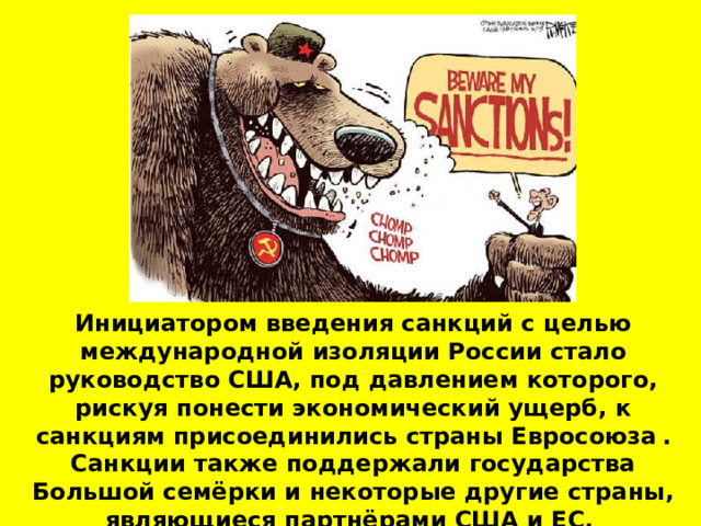 Инициатором введения санкций с целью международной изоляции России стало руководство США, под давлением которого, рискуя понести экономический ущерб, к санкциям присоединились страны Евросоюза  . Санкции также поддержали государства Большой семёрки и некоторые другие страны, являющиеся партнёрами США и ЕС.  