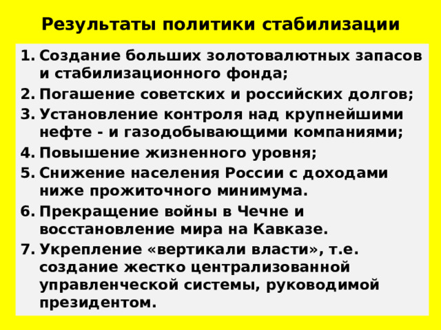 Результаты политики стабилизации Создание больших золотовалютных запасов и стабилизационного фонда; Погашение советских и российских долгов; Установление контроля над крупнейшими нефте - и газодобывающими компаниями; Повышение жизненного уровня; Снижение населения России с доходами ниже прожиточного минимума. Прекращение войны в Чечне и восстановление мира на Кавказе. Укрепление «вертикали власти», т.е. создание жестко централизованной управленческой системы, руководимой президентом. 