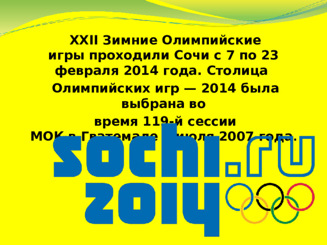  XXII Зимние Олимпийские игры проходили Сочи с 7 по 23 февраля 2014 года. Столица  Олимпийских игр — 2014 была выбрана во  время 119-й сессии МОК в Гватемале 4 июля 2007 года . 