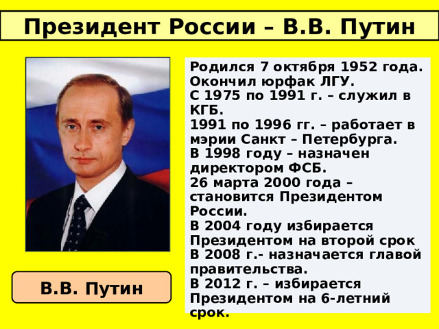Президент России – В.В. Путин Родился 7 октября 1952 года. Окончил юрфак ЛГУ. С 1975 по 1991 г. – служил в КГБ. 1991 по 1996 гг. – работает в мэрии Санкт – Петербурга. В 1998 году – назначен директором ФСБ. 26 марта 2000 года – становится Президентом России. В 2004 году избирается Президентом на второй срок В 2008 г.- назначается главой правительства. В 2012 г. – избирается Президентом на 6-летний срок.  В.В. Путин 