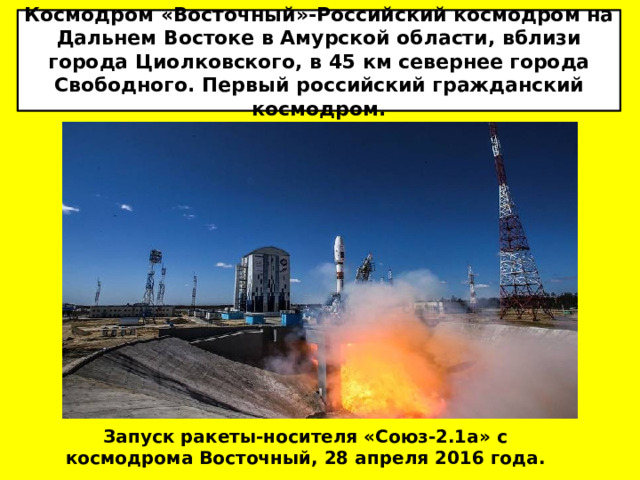 Космодром «Восточный»-Российский космодром на Дальнем Востоке в Амурской области, вблизи города Циолковского, в 45 км севернее города Свободного. Первый российский гражданский космодром. Запуск ракеты-носителя «Союз-2.1а» с космодрома Восточный, 28 апреля 2016 года. 