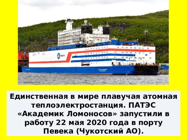 Единственная в мире плавучая атомная теплоэлектростанция. ПАТЭС «Академик Ломоносов» запустили в работу 22 мая 2020 года в порту Певека (Чукотский АО). 