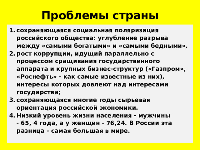Проблемы страны сохраняющаяся социальная поляризация российского общества: углубление разрыва между «самыми богатыми» и «самыми бедными». рост коррупции, идущий параллельно с процессом сращивания государственного аппарата и крупных бизнес-структур («Газпром», «Роснефть» - как самые известные из них), интересы которых довлеют над интересами государства; сохраняющаяся многие годы сырьевая ориентация российской экономики. Низкий уровень жизни населения - мужчины - 65, 4 года, а у женщин - 76,24. В России эта разница - самая большая в мире. 