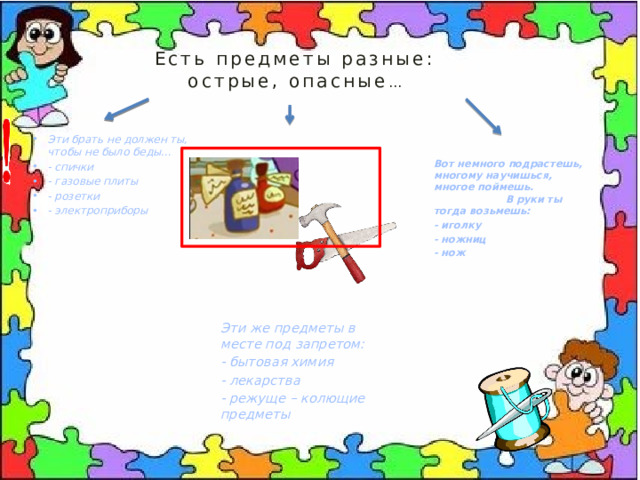 Есть предметы разные:  острые, опасные … Эти брать не должен ты, чтобы не было беды… - спички - газовые плиты - розетки - электроприборы Вот немного подрастешь, многому научишься, многое поймешь. В руки ты тогда возьмешь: - иголку - ножниц - нож Эти же предметы в месте под запретом: - бытовая химия - лекарства - режуще – колющие предметы  