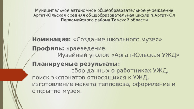Муниципальное автономное общеобразовательное учреждение Аргат-Юльская средняя общеобразовательная школа п.Аргат-Юл Первомайского района Томской области Номинация: «Создание школьного музея» Профиль: краеведение. Музейный уголок «Аргат-Юльская УЖД» Планируемые результаты: сбор данных о работниках УЖД, поиск экспонатов относящихся к УЖД, изготовление макета тепловоза, оформление и открытие музея. 