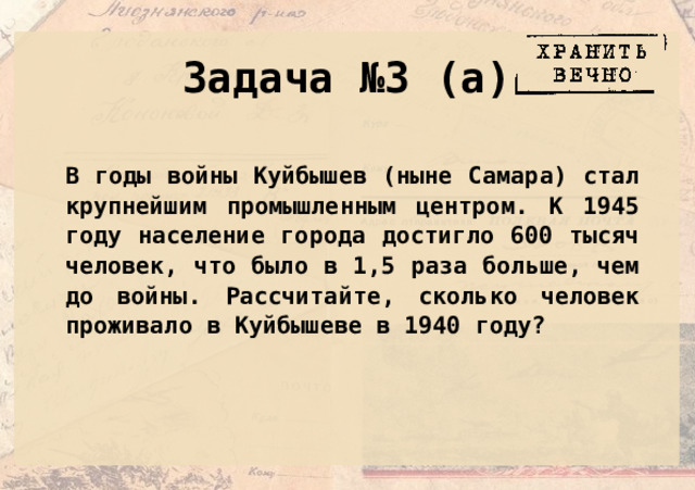 Задача №3 (а) В годы войны Куйбышев (ныне Самара) стал крупнейшим промышленным центром. К 1945 году население города достигло 600 тысяч человек, что было в 1,5 раза больше, чем до войны. Рассчитайте, сколько человек проживало в Куйбышеве в 1940 году? 