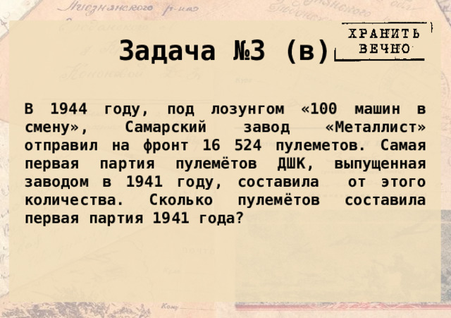 Задача №3 (в) В 1944 году, под лозунгом «100 машин в смену», Самарский завод «Металлист» отправил на фронт 16 524 пулеметов. Самая первая партия пулемётов ДШК, выпущенная заводом в 1941 году, составила от этого количества. Сколько пулемётов составила первая партия 1941 года? 