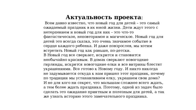 Актуальность проекта :  Всем давно известно, что новый год для детей – это самый ожидаемый праздник в их юной жизни. Дети ждут этого с нетерпением и новый год для них – это что-то фантастическое, неповторимое и магическое. Новый год для детей это всегда сказка, это очень значимое событие в сердце каждого ребенка. И даже повзрослев, мы хотим встретить Новый год как раньше, по-детски. В Новый год все сверкает, искрится и становится необычайно красивым. В домах сверкают новогодние гирлянды, искрятся новогодние елки и все витрины блестят украшениями. Все готово к Новому году. И никто никогда не задумывается откуда к нам пришел этот праздник, почему по традиции мы устанавливаем елку, украшаем свои дома? И не для кого ни секрет, что малышам сложнее всего ждать, а тем более ждать праздника. Поэтому, одной из задач было сделать это ожидание приятным и полезным для детей, а так же узнать историю этого замечательного праздника. 