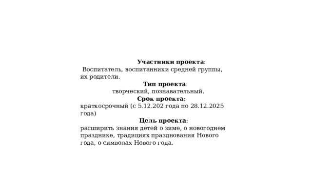  Участники проекта :  Воспитатель, воспитанники средней группы, их родители.  Тип проекта :  творческий, познавательный.  Срок проекта :  краткосрочный (с 5.12.202 года по 28.12.2025 года)  Цель проекта :  расширить знания детей о зиме, о новогоднем празднике, традициях празднования Нового года, о символах Нового года. 
