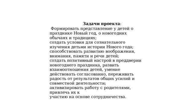  Задачи проекта :  Формировать представление у детей о празднике Новый год, о новогодних обычаях и традициях; создать условия для сознательного изучения детьми истории Нового года; способствовать развитию воображения, внимания, памяти и речи детей; создать позитивный настрой в преддверии новогоднего праздника, развить взаимоотношения детей, умение действовать согласованно, переживать радость от результатов общих усилий и совместной деятельности; активизировать работу с родителями, привлечь их к участию на основе сотрудничества. 