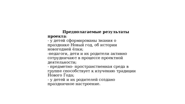  Предполагаемые результаты проекта : - у детей сформированы знания о празднике Новый год, об истории новогодней ёлки; -педагоги, дети и их родители активно сотрудничают в процессе проектной деятельности; - предметно- пространственная среда в группе способствует к изучению традиции Нового Года; - у детей и их родителей создано праздничное настроение. 