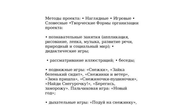   Методы проекта: • Наглядные • Игровые • Словесные •Творческие Формы организации проекта: • познавательные занятия (аппликация, рисование, лепка, музыка, развитие речи, природный и социальный мир); • дидактические игры; • рассматривание иллюстраций; • беседы; • подвижные игры: «Снежки», «Зайка беленький сидит», «Снежинки и ветер», «Зима пришла», «Снежиночки-пушиночки», «Найди Снегурочку!», «Берегись, заморожу». Пальчиковая игра: «Новый год»; • дыхательные игры: «Подуй на снежинку», «Снег, снег кружится», «Снегопад». 
