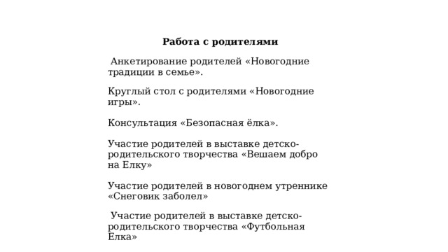 Работа с родителями   Анкетирование родителей «Новогодние традиции в семье». Круглый стол с родителями «Новогодние игры». Консультация «Безопасная ёлка». Участие родителей в выставке детско-родительского творчества «Вешаем добро на Елку» Участие родителей в новогоднем утреннике «Снеговик заболел»   Участие родителей в выставке детско-родительского творчества «Футбольная Елка» 