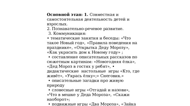 Основной этап: 1. Совместная и самостоятельная деятельность детей и взрослых. 2. Познавательно-речевое развитие.  3. Коммуникация: • тематические занятия и беседы: «Что такое Новый год», «Правила поведения на празднике», «Открытка Деду Морозу», «Как украсить дом к Новому году» ; • составление описательных рассказов по сюжетным картинам: «Новогодняя ёлка», «Дед Мороз в гостях у ребят», • дидактические настольные игры «Кто, где живёт», «Укрась ёлку»;» Снеговик.» • описательные загадки про живую природу • словесные игры «Отгадай и назови», «Что в мешке у Деда Мороза», «Скажи наоборот»; • подвижные игры «Два Мороза», «Зайка беленький сидит», «Снежинки и ветер», «Зима пришла», «Найди Снегурочку!», «Берегись, заморожу». 
