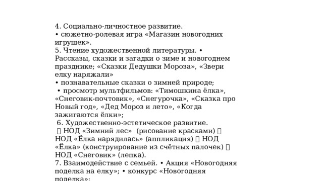 4. Социально-личностное развитие. • сюжетно-ролевая игра «Магазин новогодних игрушек». 5. Чтение художественной литературы. • Рассказы, сказки и загадки о зиме и новогоднем празднике; «Сказки Дедушки Мороза», «Звери елку наряжали» • познавательные сказки о зимней природе; • просмотр мультфильмов: «Тимошкина ёлка», «Снеговик-почтовик», «Снегурочка», «Сказка про Новый год», «Дед Мороз и лето», «Когда зажигаются ёлки»;  6. Художественно-эстетическое развитие.  НОД «Зимний лес» (рисование красками)  НОД «Ёлка нарядилась» (аппликация)  НОД «Ёлка» (конструирование из счётных палочек)  НОД «Снеговик» (лепка). 7. Взаимодействие с семьей. • Акция «Новогодняя поделка на елку»; • конкурс «Новогодняя поделка»;  Открытка Деду Морозу • консультация «Готовимся к Новому году»; • украшение группы. Заключительный этап. Новогодний праздник «Новогодний утренник». 