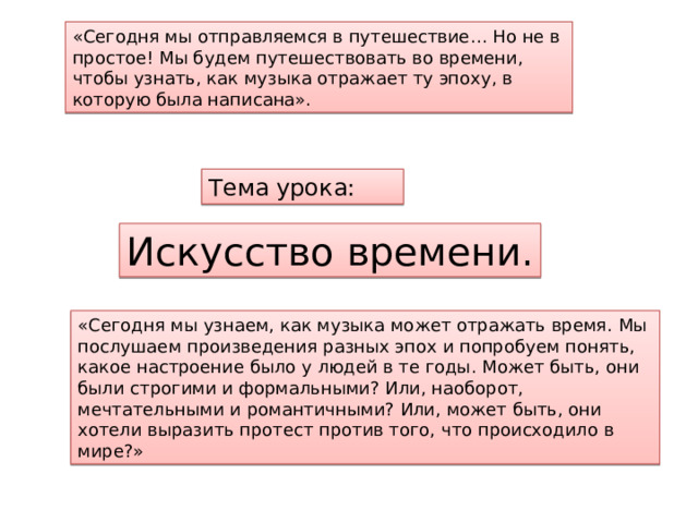 «Сегодня мы отправляемся в путешествие… Но не в простое! Мы будем путешествовать во времени, чтобы узнать, как музыка отражает ту эпоху, в которую была написана». Тема урока: Искусство времени. «Сегодня мы узнаем, как музыка может отражать время. Мы послушаем произведения разных эпох и попробуем понять, какое настроение было у людей в те годы. Может быть, они были строгими и формальными? Или, наоборот, мечтательными и романтичными? Или, может быть, они хотели выразить протест против того, что происходило в мире?» 