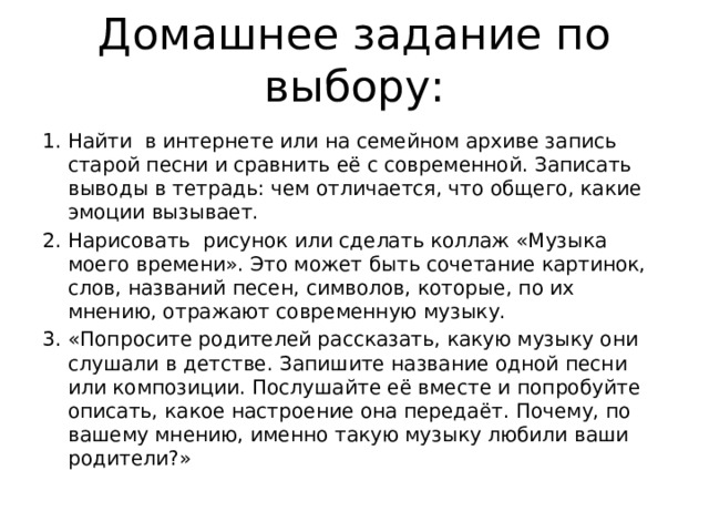 Домашнее задание по выбору: Найти в интернете или на семейном архиве запись старой песни и сравнить её с современной. Записать выводы в тетрадь: чем отличается, что общего, какие эмоции вызывает. Нарисовать рисунок или сделать коллаж «Музыка моего времени». Это может быть сочетание картинок, слов, названий песен, символов, которые, по их мнению, отражают современную музыку. «Попросите родителей рассказать, какую музыку они слушали в детстве. Запишите название одной песни или композиции. Послушайте её вместе и попробуйте описать, какое настроение она передаёт. Почему, по вашему мнению, именно такую музыку любили ваши родители?» 