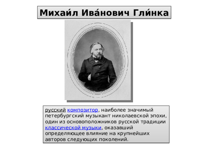 Михаи́л Ива́нович Гли́нка русский  композитор , наиболее значимый петербургский музыкант николаевской эпохи, один из основоположников русской традиции классической музыки , оказавший определяющее влияние на крупнейших авторов следующих поколений. 
