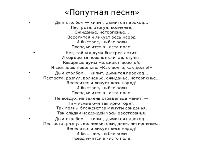 «Попутная песня» Дым столбом — кипит, дымится пароход…  Пестрота, разгул, волненье,  Ожиданье, нетерпенье…  Веселится и ликует весь народ  И быстрее, шибче воли  Поезд мчится в чисто поле. Нет, тайная дума быстрее летит,  И сердце, мгновенья считая, стучит.  Коварные думы мелькают дорогой,  И шепчешь невольно: «Как долго, как долго!» Дым столбом — кипит, дымится пароход…  Пестрота, разгул, волненье, ожиданье, нетерпенье…  Веселится и ликует весь народ!  И быстрее, шибче воли  Поезд мчится в чисто поле. Не воздух, не зелень страдальца манят, —  Там ясные очи так ярко горят,  Так полны блаженства минуты свиданья,  Так сладки надеждой часы расставанья. Дым столбом — кипит, дымится пароход…  Пестрота, разгул, волненье, ожиданье, нетерпенье…  Веселится и ликует весь народ!  И быстрее, шибче воли  Поезд мчится в чисто поле. 