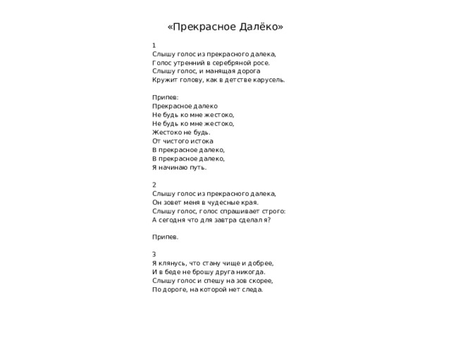 «Прекрасное Далёко» 1 Слышу голос из прекрасного далека, Голос утренний в серебряной росе. Слышу голос, и манящая дорога Кружит голову, как в детстве карусель.   Припев: Прекрасное далеко Не будь ко мне жестоко, Не будь ко мне жестоко, Жестоко не будь. От чистого истока В прекрасное далеко, В прекрасное далеко, Я начинаю путь.   2 Слышу голос из прекрасного далека, Он зовет меня в чудесные края. Слышу голос, голос спрашивает строго: А сегодня что для завтра сделал я?   Припев.   3 Я клянусь, что стану чище и добрее, И в беде не брошу друга никогда. Слышу голос и спешу на зов скорее, По дороге, на которой нет следа. 