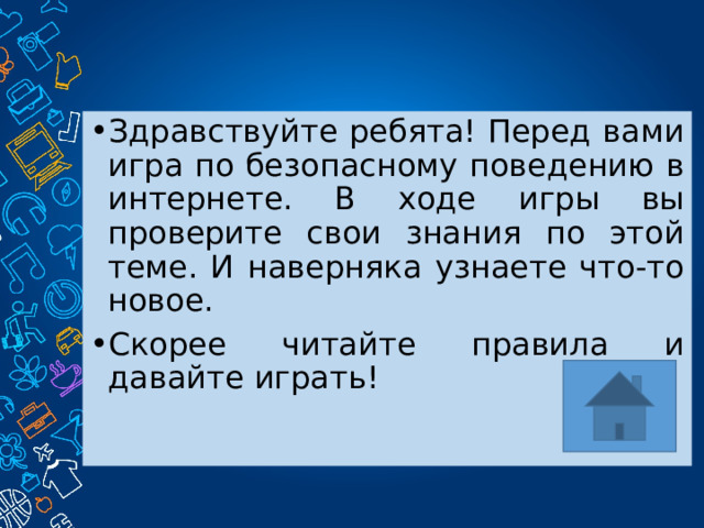Здравствуйте ребята! Перед вами игра по безопасному поведению в интернете. В ходе игры вы проверите свои знания по этой теме. И наверняка узнаете что-то новое. Скорее читайте правила и давайте играть! 