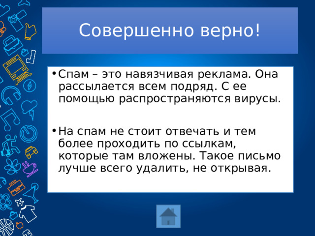 Совершенно верно! Спам – это навязчивая реклама. Она рассылается всем подряд. С ее помощью распространяются вирусы. На спам не стоит отвечать и тем более проходить по ссылкам, которые там вложены. Такое письмо лучше всего удалить, не открывая. 