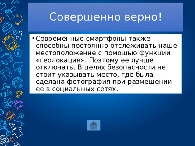 Совершенно верно! Современные смартфоны также способны постоянно отслеживать наше местоположение с помощью функции «геолокация». Поэтому ее лучше отключать. В целях безопасности не стоит указывать место, где была сделана фотография при размещении ее в социальных сетях. 