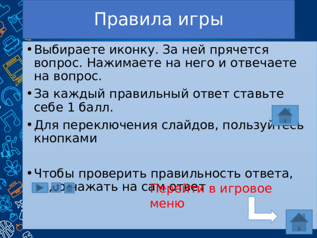 Правила игры Выбираете иконку. За ней прячется вопрос. Нажимаете на него и отвечаете на вопрос. За каждый правильный ответ ставьте себе 1 балл. Для переключения слайдов, пользуйтесь кнопками Чтобы проверить правильность ответа, надо нажать на сам ответ Перейти в игровое меню 