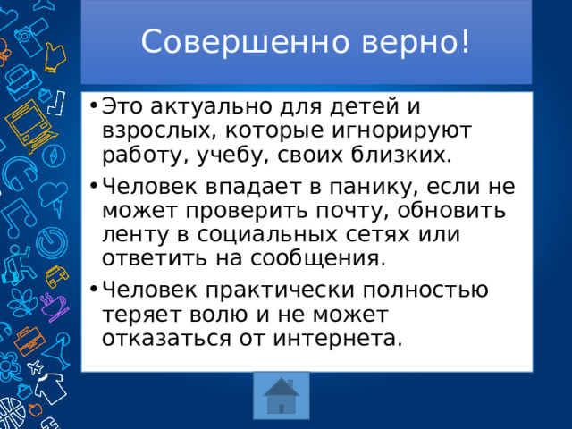 Совершенно верно! Это актуально для детей и взрослых, которые игнорируют работу, учебу, своих близких. Человек впадает в панику, если не может проверить почту, обновить ленту в социальных сетях или ответить на сообщения. Человек практически полностью теряет волю и не может отказаться от интернета. 