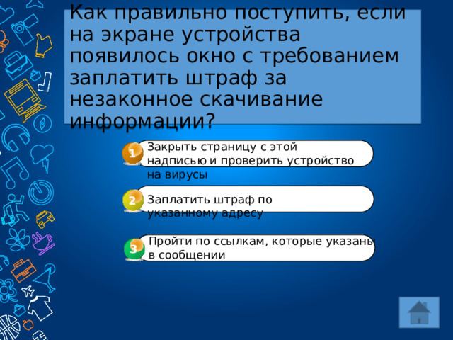 Как правильно поступить, если на экране устройства появилось окно с требованием заплатить штраф за незаконное скачивание информации? Закрыть страницу с этой надписью и проверить устройство на вирусы 1 Заплатить штраф по указанному адресу 2 Пройти по ссылкам, которые указаны в сообщении 3 3 