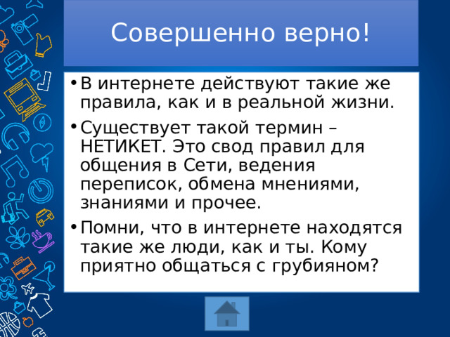 Совершенно верно! В интернете действуют такие же правила, как и в реальной жизни. Существует такой термин – НЕТИКЕТ. Это свод правил для общения в Сети, ведения переписок, обмена мнениями, знаниями и прочее. Помни, что в интернете находятся такие же люди, как и ты. Кому приятно общаться с грубияном? 