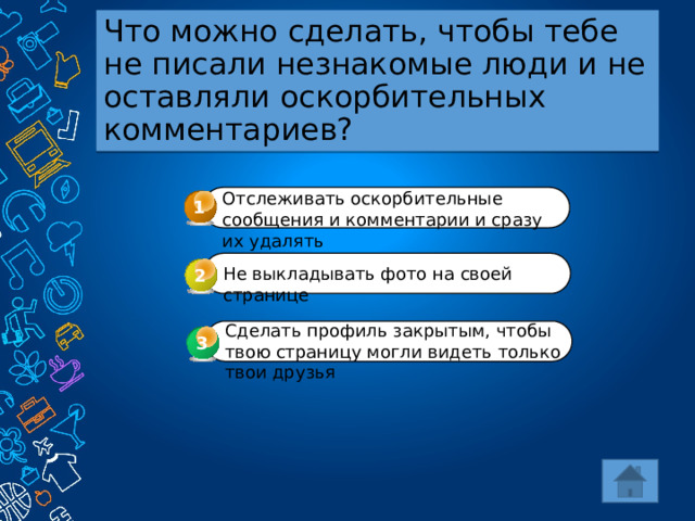 Что можно сделать, чтобы тебе не писали незнакомые люди и не оставляли оскорбительных комментариев? Отслеживать оскорбительные сообщения и комментарии и сразу их удалять 1 Не выкладывать фото на своей странице 2 Сделать профиль закрытым, чтобы твою страницу могли видеть только твои друзья 3 3 