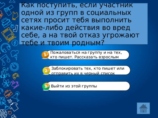 Как поступить, если участник одной из групп в социальных сетях просит тебя выполнить какие-либо действия во вред себе, а на твой отказ угрожают тебе и твоим родным? Пожаловаться на группу и на тех, кто пишет. Рассказать взрослым 1 Заблокировать тех, кто пишет или отправить их в черный список  2 Выйти из этой группы 3 3 