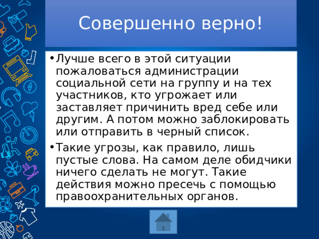 Совершенно верно! Лучше всего в этой ситуации пожаловаться администрации социальной сети на группу и на тех участников, кто угрожает или заставляет причинить вред себе или другим. А потом можно заблокировать или отправить в черный список. Такие угрозы, как правило, лишь пустые слова. На самом деле обидчики ничего сделать не могут. Такие действия можно пресечь с помощью правоохранительных органов. 