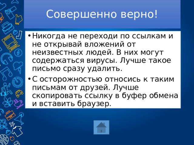 Совершенно верно! Никогда не переходи по ссылкам и не открывай вложений от неизвестных людей. В них могут содержаться вирусы. Лучше такое письмо сразу удалить. С осторожностью относись к таким письмам от друзей. Лучше скопировать ссылку в буфер обмена и вставить браузер. 