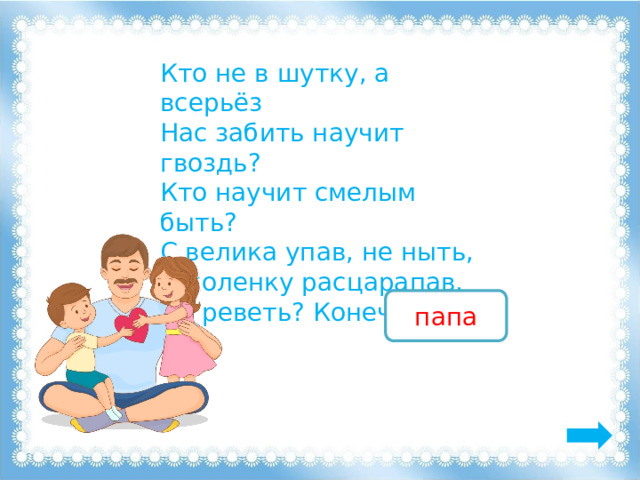 Кто не в шутку, а всерьёз Нас забить научит гвоздь? Кто научит смелым быть? С велика упав, не ныть, И коленку расцарапав, Не реветь? Конечно, … папа 