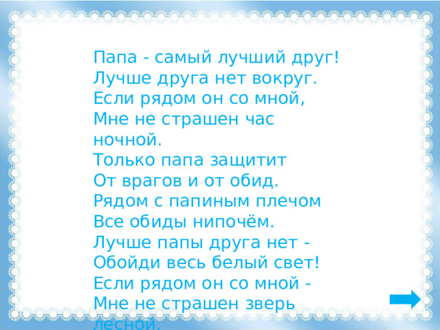 Папа - самый лучший друг! Лучше друга нет вокруг. Если рядом он со мной, Мне не страшен час ночной. Только папа защитит От врагов и от обид. Рядом с папиным плечом Все обиды нипочём. Лучше папы друга нет - Обойди весь белый свет! Если рядом он со мной - Мне не страшен зверь лесной. 