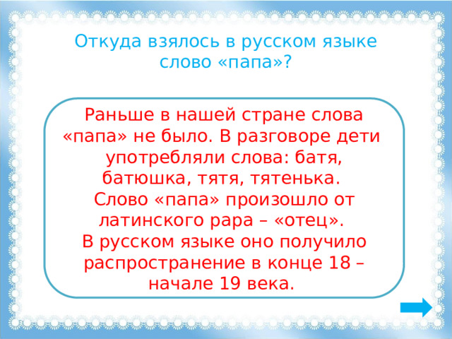 Откуда взялось в русском языке слово «папа»? Раньше в нашей стране слова «папа» не было. В разговоре дети употребляли слова: батя, батюшка, тятя, тятенька. Слово «папа» произошло от латинского рара – «отец». В русском языке оно получило распространение в конце 18 – начале 19 века. 