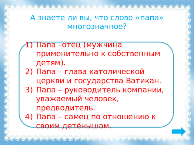 А знаете ли вы, что слово «папа» многозначное? Папа –отец (мужчина применительно к собственным детям). Папа – глава католической церкви и государства Ватикан. Папа – руководитель компании, уважаемый человек, предводитель. Папа – самец по отношению к своим детёнышам. 