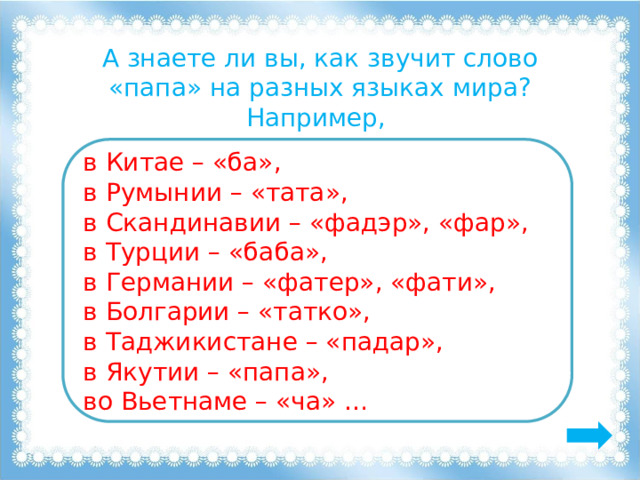 А знаете ли вы, как звучит слово «папа» на разных языках мира? Например, в Китае – «ба», в Румынии – «тата», в Скандинавии – «фадэр», «фар», в Турции – «баба», в Германии – «фатер», «фати», в Болгарии – «татко», в Таджикистане – «падар», в Якутии – «папа», во Вьетнаме – «ча» … 