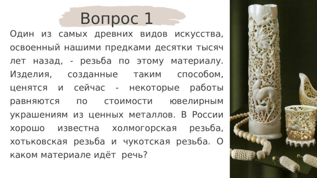 Вопрос 1 Один из самых древних видов искусства, освоенный нашими предками десятки тысяч лет назад, - резьба по этому материалу. Изделия, созданные таким способом, ценятся и сейчас - некоторые работы равняются по стоимости ювелирным украшениям из ценных металлов. В России хорошо известна холмогорская резьба, хотьковская резьба и чукотская резьба. О каком материале идёт речь? 