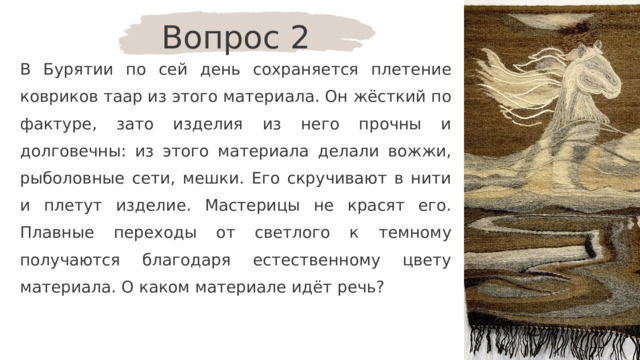 Вопрос 2 В Бурятии по сей день сохраняется плетение ковриков таар из этого материала. Он жёсткий по фактуре, зато изделия из него прочны и долговечны: из этого материала делали вожжи, рыболовные сети, мешки. Его скручивают в нити и плетут изделие. Мастерицы не красят его. Плавные переходы от светлого к темному получаются благодаря естественному цвету материала. О каком материале идёт речь? 