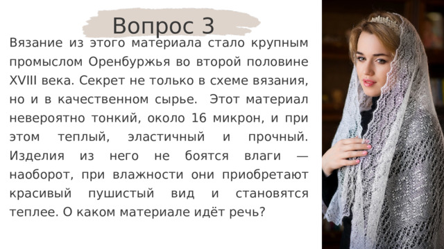 Вопрос 3 Вязание из этого материала стало крупным промыслом Оренбуржья во второй половине XVIII века. Секрет не только в схеме вязания, но и в качественном сырье. Этот материал невероятно тонкий, около 16 микрон, и при этом теплый, эластичный и прочный. Изделия из него не боятся влаги — наоборот, при влажности они приобретают красивый пушистый вид и становятся теплее. О каком материале идёт речь? 