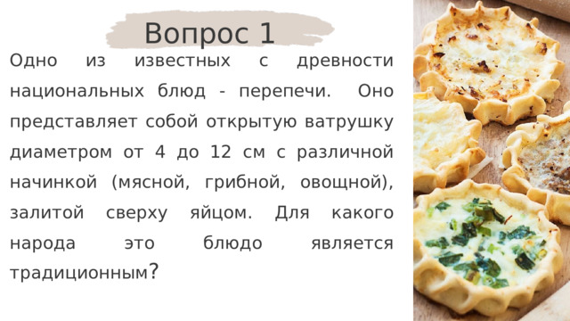 Вопрос 1 Одно из известных с древности национальных блюд - перепечи. Оно представляет собой открытую ватрушку диаметром от 4 до 12 см с различной начинкой (мясной, грибной, овощной), залитой сверху яйцом. Для какого народа это блюдо является традиционным ? 
