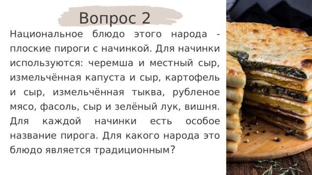 Вопрос 2 Национальное блюдо этого народа - плоские пироги с начинкой. Для начинки используются: черемша и местный сыр, измельчённая капуста и сыр, картофель и сыр, измельчённая тыква, рубленое мясо, фасоль, сыр и зелёный лук, вишня. Для каждой начинки есть особое название пирога. Для какого народа это блюдо является традиционным ? 