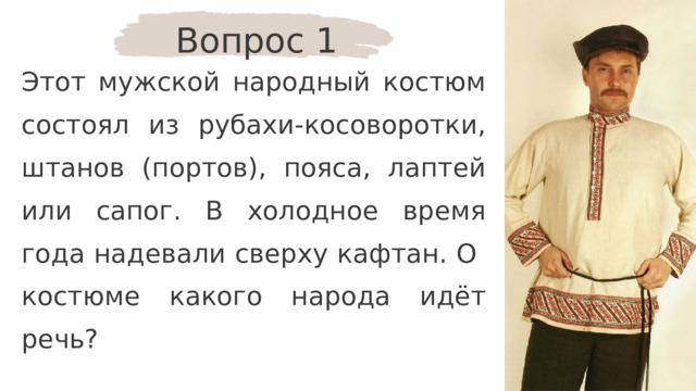 Вопрос 1 Этот мужской народный костюм состоял из рубахи-косоворотки, штанов (портов), пояса, лаптей или сапог. В холодное время года надевали сверху кафтан. О костюме какого народа идёт речь? 
