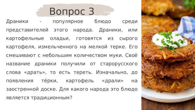 Вопрос 3 Драники - популярное блюдо среди представителей этого народа. Драники, или картофельные оладьи, готовятся из сырого картофеля, измельченного на мелкой терке. Его смешивают с небольшим количеством муки. Своё название драники получили от старорусского слова «драть», то есть тереть. Изначально, до появления тёрки, картофель «драли» на заостренной доске. Для какого народа это блюдо является традиционным? 