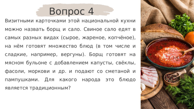 Вопрос 4 Визитными карточками этой национальной кухни можно назвать борщ и сало. Свиное сало едят в самых разных видах (сырое, жареное, копчёное), на нём готовят множество блюд (в том числе и сладкие, например, вергуны). Борщ готовят на мясном бульоне с добавлением капусты, свёклы, фасоли, моркови и др. и подают со сметаной и пампушками. Для какого народа это блюдо является традиционным? 