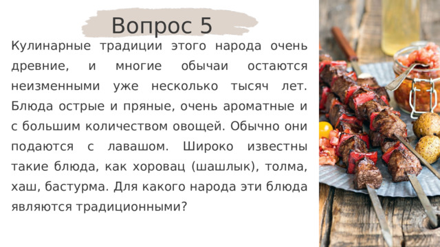 Вопрос 5 Кулинарные традиции этого народа очень древние, и многие обычаи остаются неизменными уже несколько тысяч лет. Блюда острые и пряные, очень ароматные и с большим количеством овощей. Обычно они подаются с лавашом. Широко известны такие блюда, как хоровац (шашлык), толма, хаш, бастурма. Для какого народа эти блюда являются традиционными? 